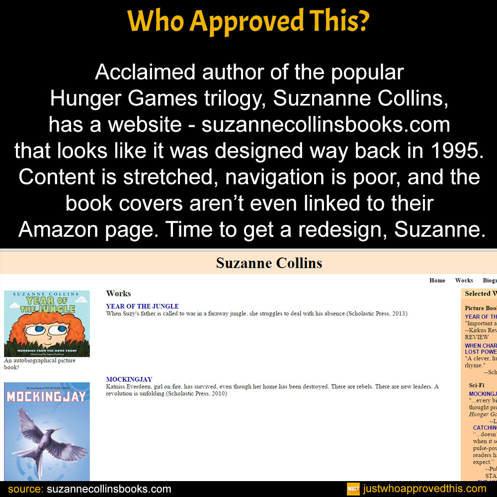 Acclaimed author of the popular Hunger Games trilogy, Suznanne Collins, has a website - suzannecollinsbooks.com that looks like it was designed way back in 1995. Content is stretched, navigation is poor, and the book covers aren’t even linked to their Amazon page. Time to get a redesign, Suzanne.